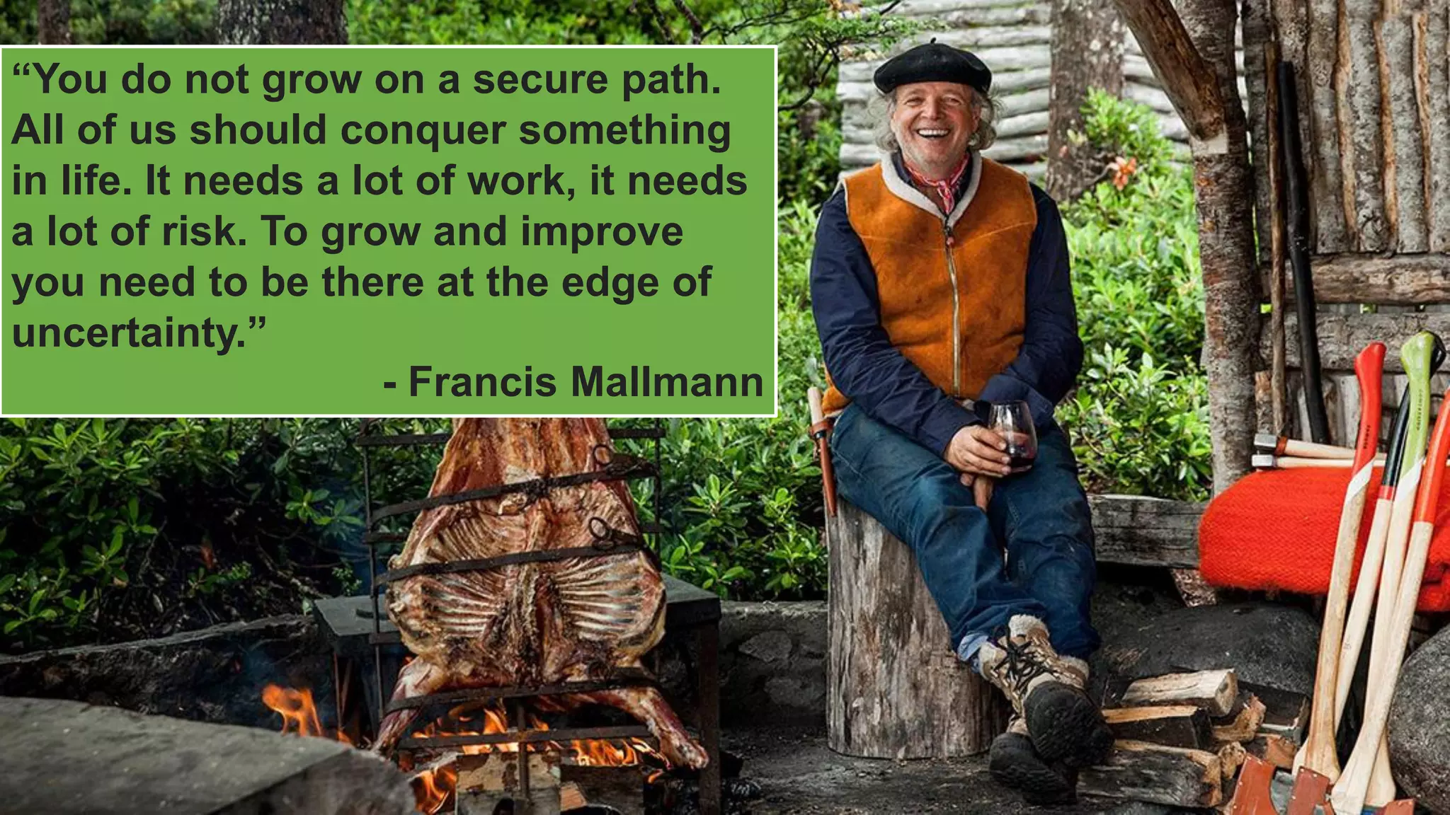 “You do not grow on a secure path.
All of us should conquer something
in life. It needs a lot of work, it needs
a lot of risk. To grow and improve
you need to be there at the edge of
uncertainty.”
- Francis Mallmann
 