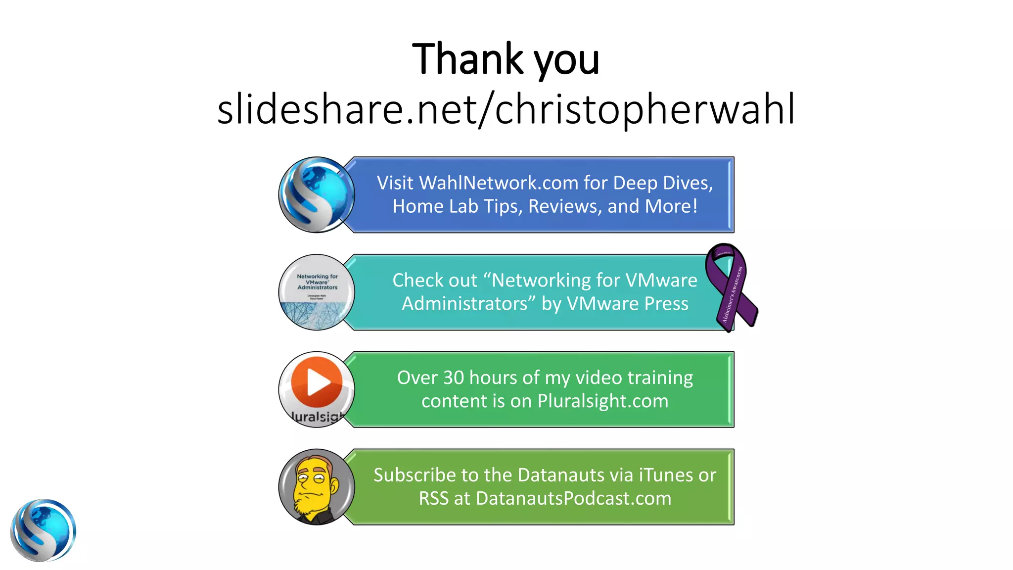 Visit WahlNetwork.com for Deep Dives,
Home Lab Tips, Reviews, and More!
Check out “Networking for VMware
Administrators” by VMware Press
Over 30 hours of my video training
content is on Pluralsight.com
Subscribe to the Datanauts via iTunes or
RSS at DatanautsPodcast.com
Thank you
slideshare.net/christopherwahl
 