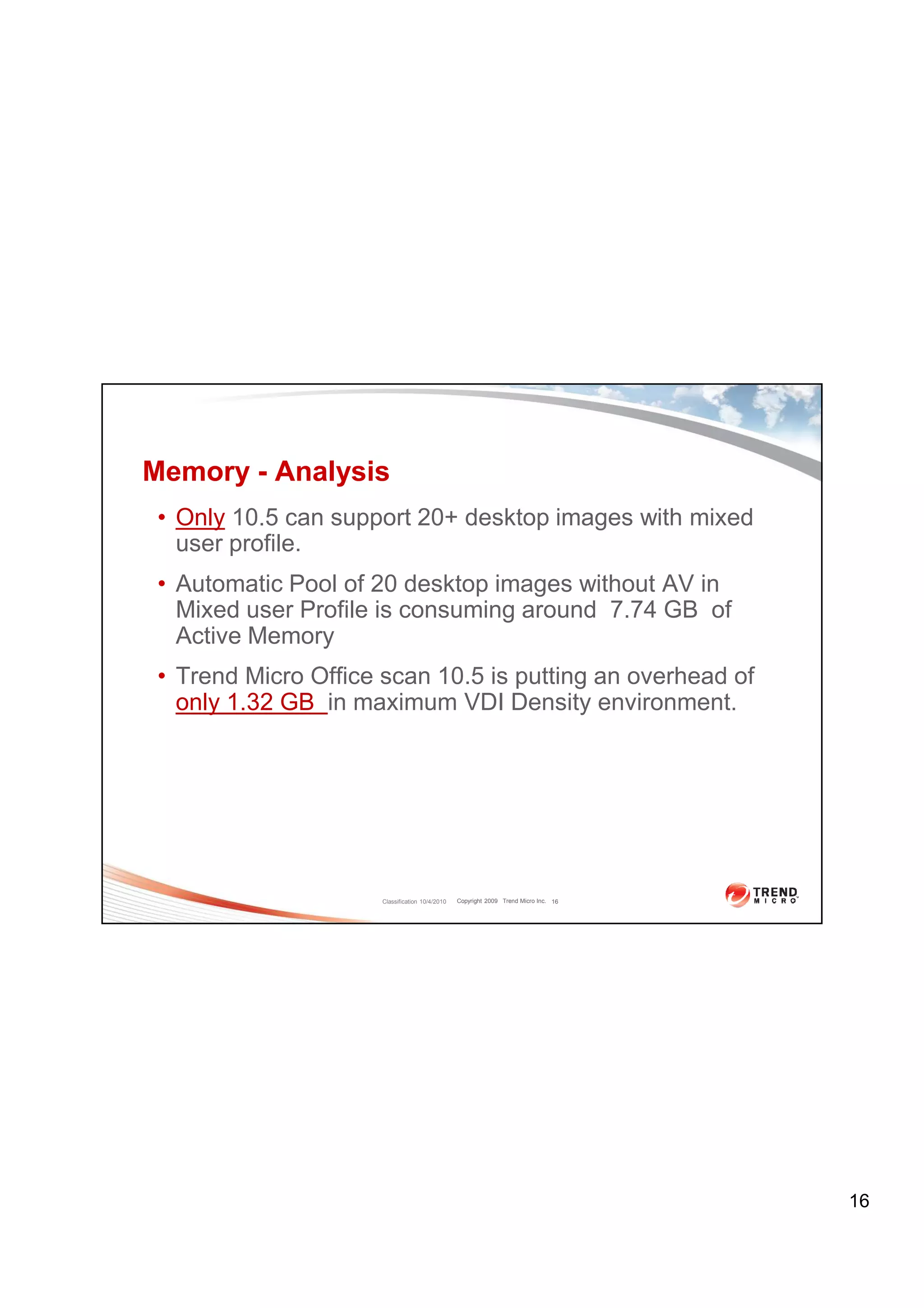 Memory - Analysis
 • Only 10.5 can support 20+ desktop images with mixed
   user profile.
 • Automatic Pool of 20 desktop images without AV in
   Mixed user Profile is consuming around 7.74 GB of
   Active Memory
 • Trend Micro Office scan 10.5 is putting an overhead of
   only 1.32 GB in maximum VDI Density environment.




                      Classification 10/4/2010   Copyright 2009 Trend Micro Inc. 16




                                                                                      16
 