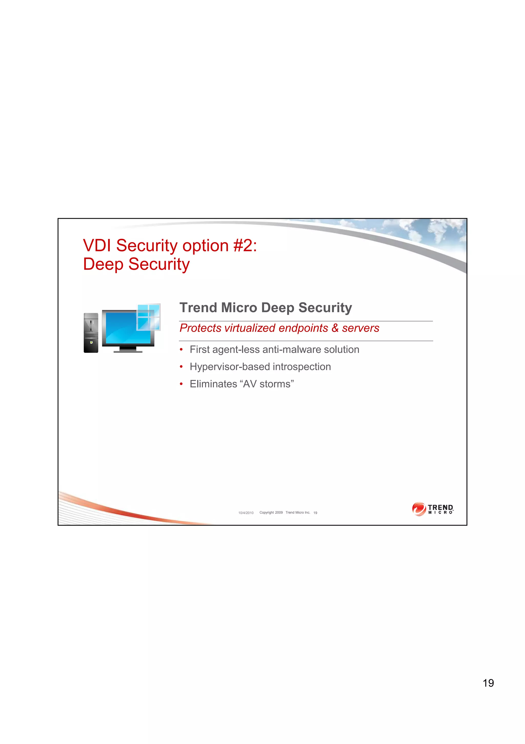 VDI Security option #2:
Deep Security

            Trend Micro Deep Security
            Protects virtualized endpoints & servers
            • First agent-less anti-malware solution
            • Hypervisor-based introspection
            • Eliminates “AV storms”




                         10/4/2010   Copyright 2009 Trend Micro Inc. 19




                                                                          19
 