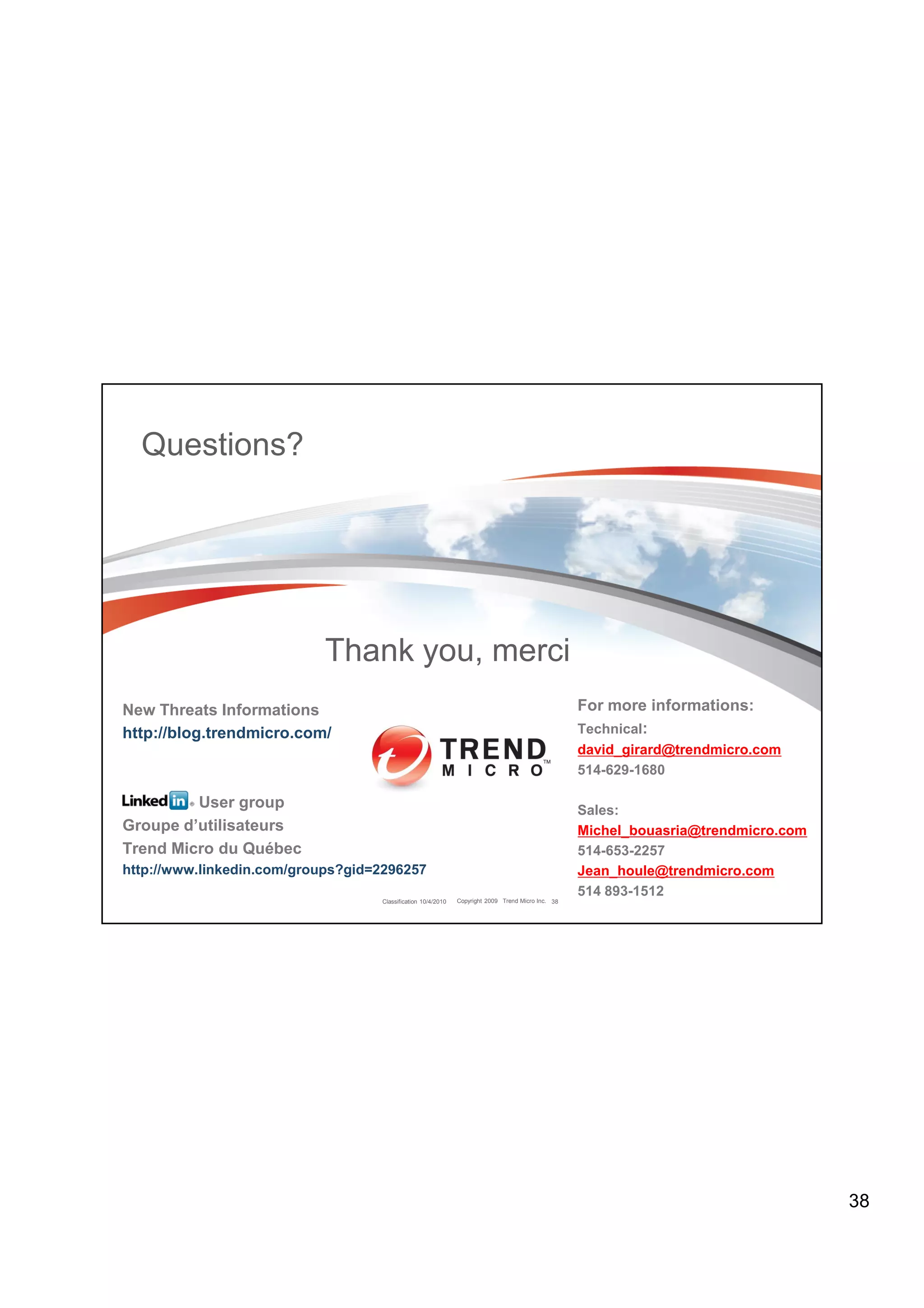 Questions?




                           Thank you, merci
New Threats Informations                                                                           For more informations:
http://blog.trendmicro.com/                                                                        Technical:
                                                                                                   david_girard@trendmicro.com
                                                                                                   514-629-1680

         User group                                                                                Sales:
Groupe d’utilisateurs                                                                              Michel_bouasria@trendmicro.com
Trend Micro du Québec                                                                              514-653-2257
http://www.linkedin.com/groups?gid=2296257                                                         Jean_houle@trendmicro.com
                                                                                                   514 893-1512
                                   Classification 10/4/2010   Copyright 2009 Trend Micro Inc. 38




                                                                                                                                    38
 