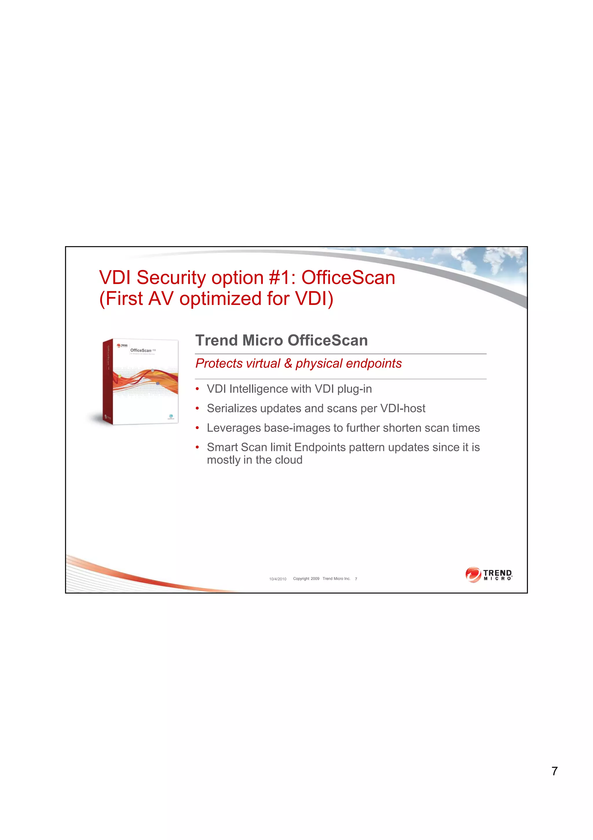 VDI Security option #1: OfficeScan
(First AV optimized for VDI)

           Trend Micro OfficeScan
           Protects virtual & physical endpoints
           • VDI Intelligence with VDI plug-in
           • Serializes updates and scans per VDI-host
           • Leverages base-images to further shorten scan times
           • Smart Scan limit Endpoints pattern updates since it is
             mostly in the cloud




                         10/4/2010   Copyright 2009 Trend Micro Inc.   7




                                                                           7
 