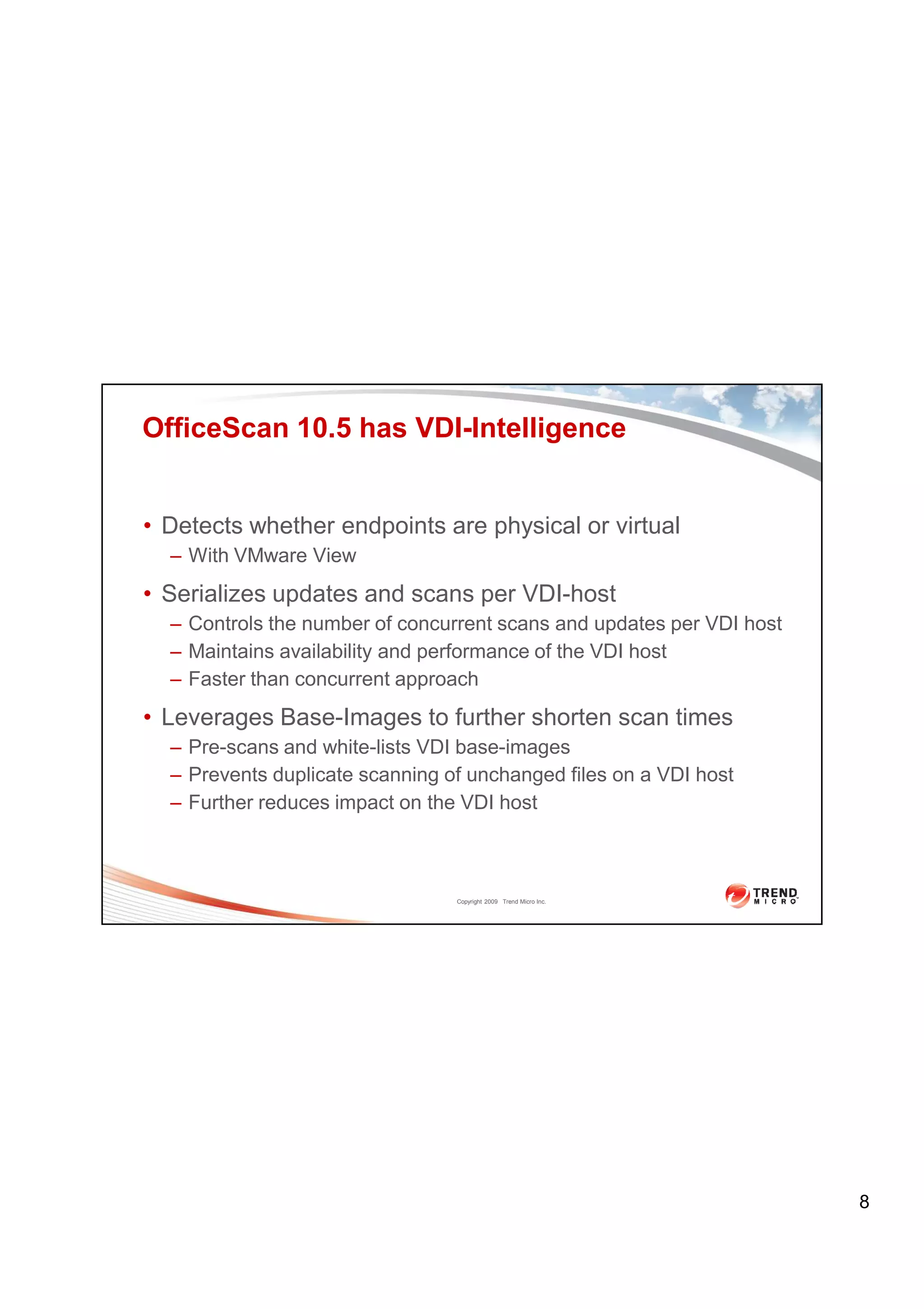 OfficeScan 10.5 has VDI-Intelligence


• Detects whether endpoints are physical or virtual
  – With VMware View
• Serializes updates and scans per VDI-host
  – Controls the number of concurrent scans and updates per VDI host
  – Maintains availability and performance of the VDI host
  – Faster than concurrent approach
• Leverages Base-Images to further shorten scan times
  – Pre-scans and white-lists VDI base-images
  – Prevents duplicate scanning of unchanged files on a VDI host
  – Further reduces impact on the VDI host



                                 Copyright 2009 Trend Micro Inc.




                                                                       8
 