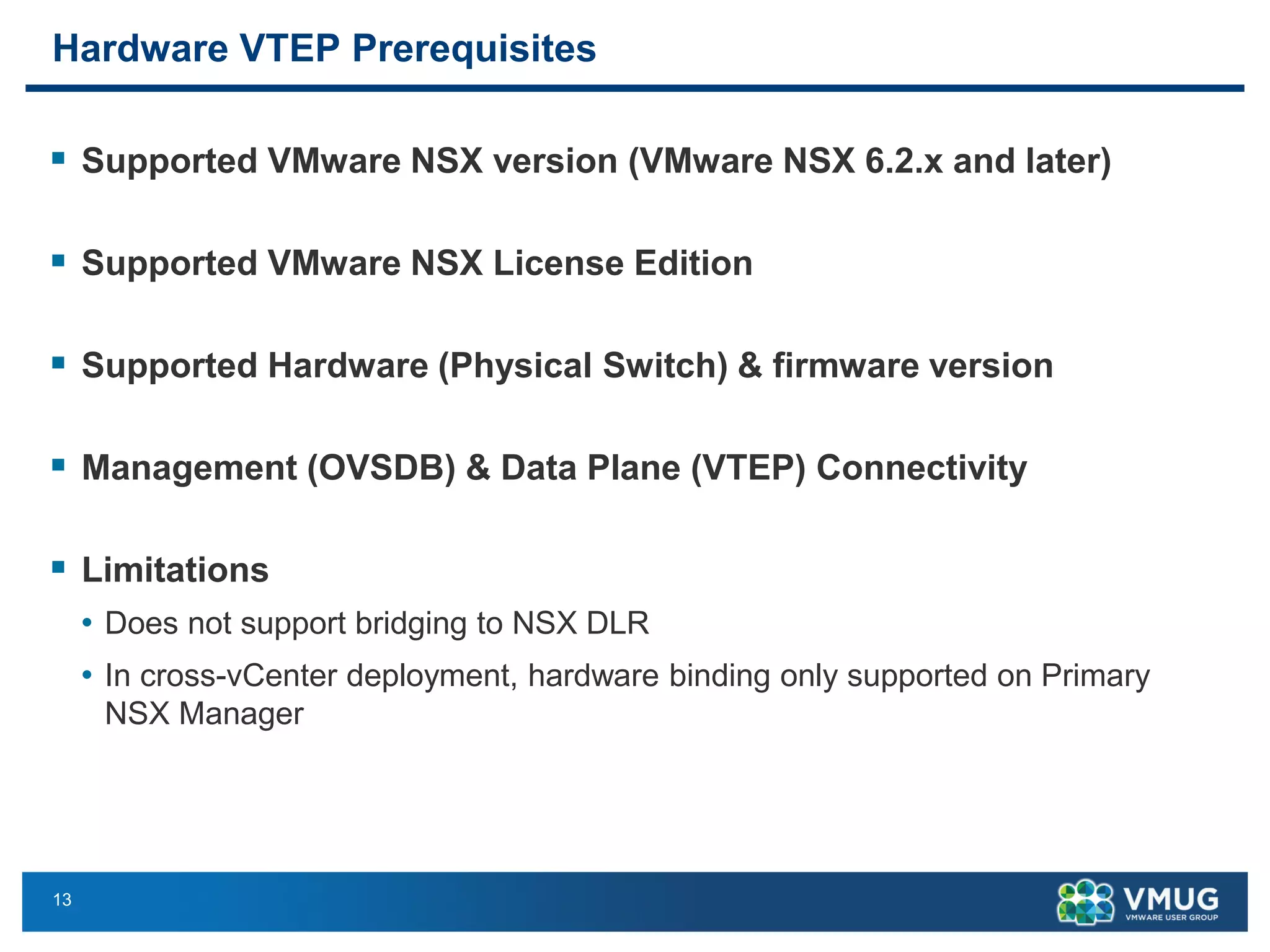 13
Hardware VTEP Prerequisites
▪ Supported VMware NSX version (VMware NSX 6.2.x and later)
▪ Supported VMware NSX License Edition
▪ Supported Hardware (Physical Switch) & firmware version
▪ Management (OVSDB) & Data Plane (VTEP) Connectivity
▪ Limitations
• Does not support bridging to NSX DLR
• In cross-vCenter deployment, hardware binding only supported on Primary
NSX Manager
 