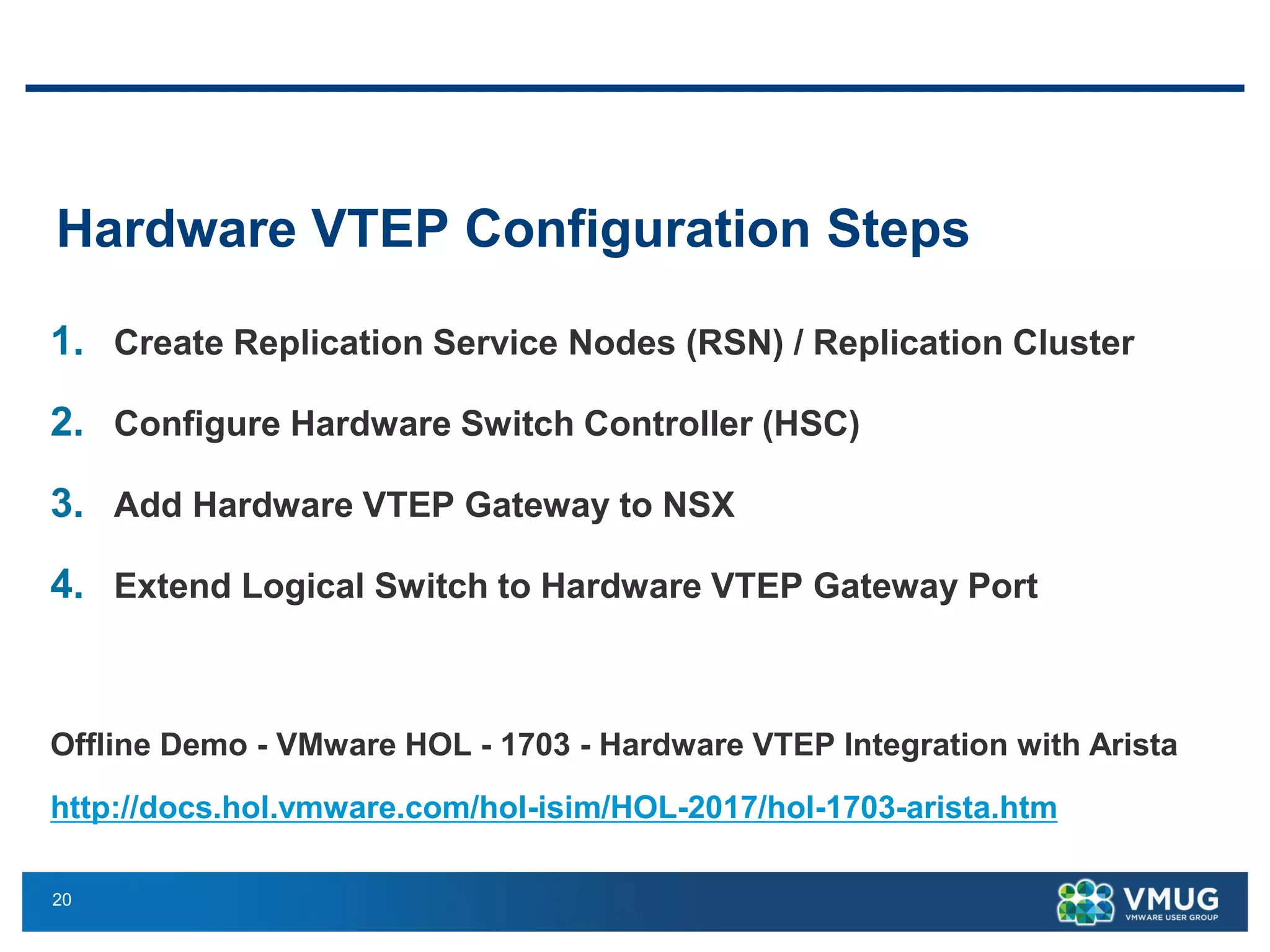 20
Hardware VTEP Configuration Steps
1. Create Replication Service Nodes (RSN) / Replication Cluster
2. Configure Hardware Switch Controller (HSC)
3. Add Hardware VTEP Gateway to NSX
4. Extend Logical Switch to Hardware VTEP Gateway Port
Offline Demo - VMware HOL - 1703 - Hardware VTEP Integration with Arista
http://docs.hol.vmware.com/hol-isim/HOL-2017/hol-1703-arista.htm
 