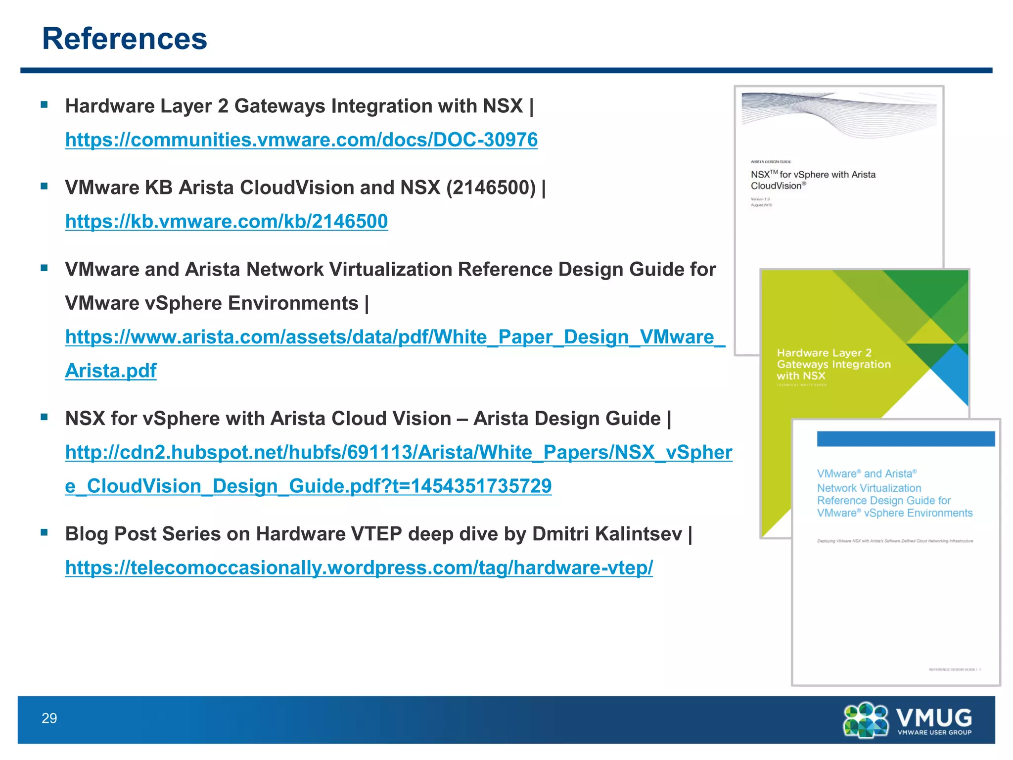 29
References
▪ Hardware Layer 2 Gateways Integration with NSX |
https://communities.vmware.com/docs/DOC-30976
▪ VMware KB Arista CloudVision and NSX (2146500) |
https://kb.vmware.com/kb/2146500
▪ VMware and Arista Network Virtualization Reference Design Guide for
VMware vSphere Environments |
https://www.arista.com/assets/data/pdf/White_Paper_Design_VMware_
Arista.pdf
▪ NSX for vSphere with Arista Cloud Vision – Arista Design Guide |
http://cdn2.hubspot.net/hubfs/691113/Arista/White_Papers/NSX_vSpher
e_CloudVision_Design_Guide.pdf?t=1454351735729
▪ Blog Post Series on Hardware VTEP deep dive by Dmitri Kalintsev |
https://telecomoccasionally.wordpress.com/tag/hardware-vtep/
 