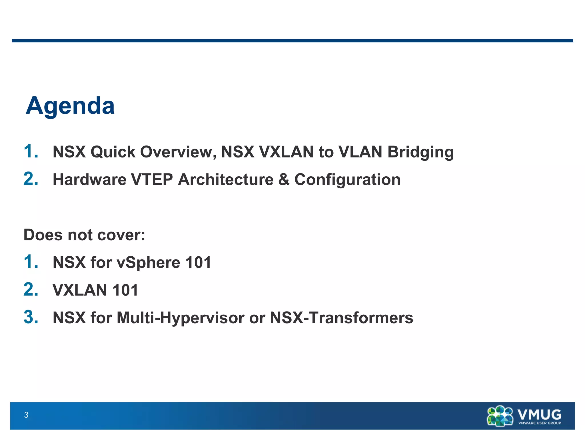 3
Agenda
1. NSX Quick Overview, NSX VXLAN to VLAN Bridging
2. Hardware VTEP Architecture & Configuration
Does not cover:
1. NSX for vSphere 101
2. VXLAN 101
3. NSX for Multi-Hypervisor or NSX-Transformers
 