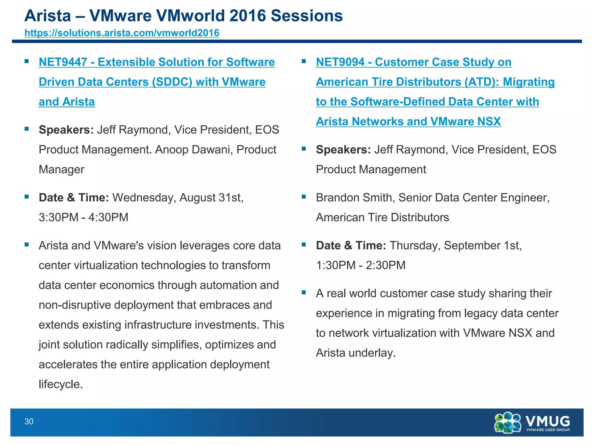 30
Arista – VMware VMworld 2016 Sessions
https://solutions.arista.com/vmworld2016
▪ NET9447 - Extensible Solution for Software
Driven Data Centers (SDDC) with VMware
and Arista
▪ Speakers: Jeff Raymond, Vice President, EOS
Product Management. Anoop Dawani, Product
Manager
▪ Date & Time: Wednesday, August 31st,
3:30PM - 4:30PM
▪ Arista and VMware's vision leverages core data
center virtualization technologies to transform
data center economics through automation and
non-disruptive deployment that embraces and
extends existing infrastructure investments. This
joint solution radically simplifies, optimizes and
accelerates the entire application deployment
lifecycle.
▪ NET9094 - Customer Case Study on
American Tire Distributors (ATD): Migrating
to the Software-Defined Data Center with
Arista Networks and VMware NSX
▪ Speakers: Jeff Raymond, Vice President, EOS
Product Management
▪ Brandon Smith, Senior Data Center Engineer,
American Tire Distributors
▪ Date & Time: Thursday, September 1st,
1:30PM - 2:30PM
▪ A real world customer case study sharing their
experience in migrating from legacy data center
to network virtualization with VMware NSX and
Arista underlay.
 