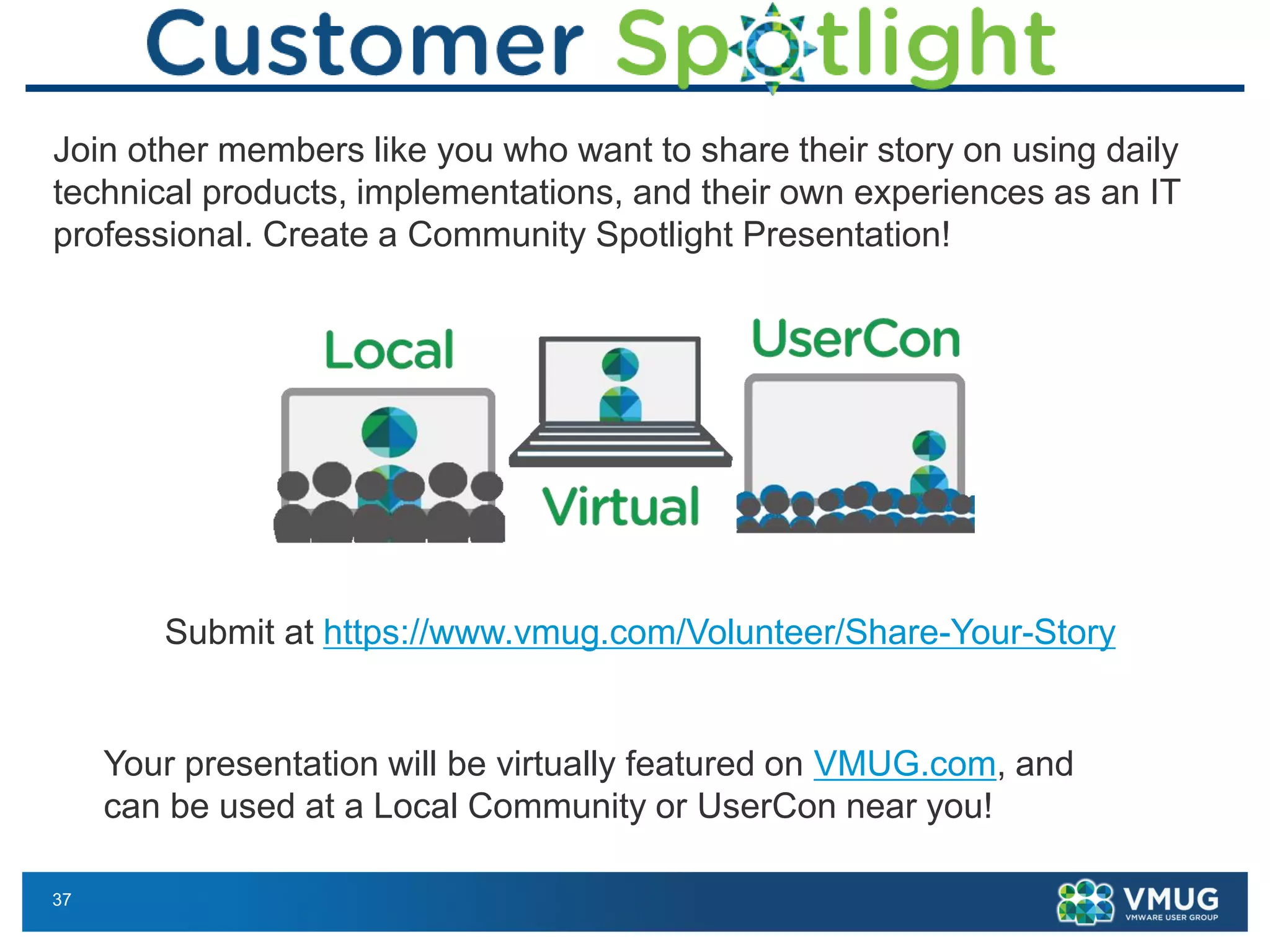 37
Join other members like you who want to share their story on using daily
technical products, implementations, and their own experiences as an IT
professional. Create a Community Spotlight Presentation!
Your presentation will be virtually featured on VMUG.com, and
can be used at a Local Community or UserCon near you!
Submit at https://www.vmug.com/Volunteer/Share-Your-Story
 