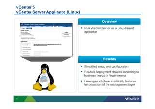 vCenter 5
vCenter Server Appliance (Linux)

                                                   Overview

                                   §  Run vCenter Server as a Linux-based
                                     appliance




                                                    Benefits

                                   §  Simplified setup and configuration
                                   §  Enables deployment choices according to
                                     business needs or requirements
                                   §  Leverages vSphere availability features
                                     for protection of the management layer



11
 