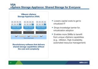 VSA
vSphere Storage Appliance: Shared Storage for Everyone

              VMware vSphere
          Storage Appliance (VSA)

                                            §  Lowers capital costs to get to
                                             virtualized IT
                                            §  Drops knowledge barrier for
                                             virtualization adoption
                                            §  Enables more SMBs to benefit
                                             from unique vSphere capabilities
                                             (e.g., vMotion, High Availability,
                                             automated resource management)
     Revolutionary software that delivers
     shared storage capabilities without
          the cost and complexity




20
 