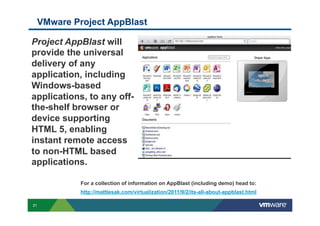 VMware Project AppBlast

Project AppBlast will
provide the universal
delivery of any
application, including
Windows-based
applications, to any off-
the-shelf browser or
device supporting
HTML 5, enabling
instant remote access
to non-HTML based
applications.

              For a collection of information on AppBlast (including demo) head to:
              http://mattlesak.com/virtualization/2011/9/2/its-all-about-appblast.html

31
 