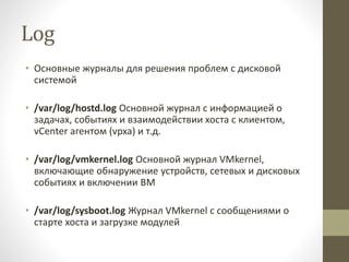 Log
• Основные журналы для решения проблем с дисковой
системой
• /var/log/hostd.log Основной журнал с информацией о
задачах, событиях и взаимодействии хоста с клиентом,
vCenter агентом (vpxa) и т.д.
• /var/log/vmkernel.log Основной журнал VMkernel,
включающие обнаружение устройств, сетевых и дисковых
событиях и включении ВМ
• /var/log/sysboot.log Журнал VMkernel с сообщениями о
старте хоста и загрузке модулей
 