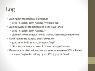 Log
• Для простого поиска в журнале
• grep –r search_term /var/log/vmkernel.log
• Для рекурсивного поиска во всех журналах
• grep –r search_term /var/log/*
• Данный поиск выдаст только строки, содержащие искомое
• Если нужно не только эти строки, то
• grep –r –A3 –B2 search_term /var/log/*
• Этот запрос выдаст также 3 строки перед и 2 после
• Поиск всех событий, в которых одновременно SCSI и Failed
• cat /var/log/vmkernel.log | grep SCSI | grep –i Failed
 