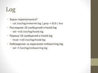 Log
• Экран переполнился?
• cat /var/log/vmkernel.log | grep –i SCSI | less
• Последние 10 сообщений в hostd.log
• tail –n10 /var/log/hostd.log
• Первые 10 сообщений в hostd.log
• head –n10 /var/log/hostd.log
• Наблюдение за журналом vmkwarning.log
• tail –f /var/log/vmkwarning.log
 