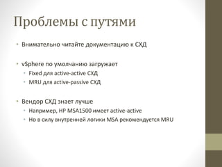 Проблемы с путями
• Внимательно читайте документацию к СХД
• vSphere по умолчанию загружает
• Fixed для active-active СХД
• MRU для active-passive СХД
• Вендор СХД знает лучше
• Например, HP MSA1500 имеет active-active
• Но в силу внутренней логики MSA рекомендуется MRU
 