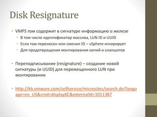 Disk Resignature
• VMFS том содержит в сигнатуре информацию о железе
• В том числе идентификатор массива, LUN ID и UUID
• Если том перенесен или сменил ID – vSphere игнорирует
• Для предотвращения монтирования копий и снапшотов
• Переподписывание (resignature) – создание новой
сигнатуры (и UUID) для перемещенного LUN при
монтировании
• http://kb.vmware.com/selfservice/microsites/search.do?langu
age=en_US&cmd=displayKC&externalId=1011387
 