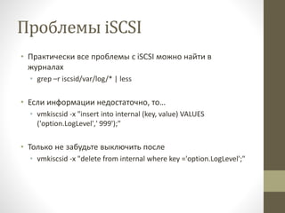Проблемы iSCSI
• Практически все проблемы с iSCSI можно найти в
журналах
• grep –r iscsid/var/log/* | less
• Если информации недостаточно, то…
• vmkiscsid -x "insert into internal (key, value) VALUES
('option.LogLevel',' 999');"
• Только не забудьте выключить после
• vmkiscsid -x "delete from internal where key ='option.LogLevel';"
 
