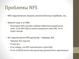 Проблемы NFS
• NFS подключения лишены многих блочных проблем, но…
• Зависят еще и от DNS
• Некоторые NFS системы требуют обратного разрешения
имен. Если NFS СХД не может разрешить имя ESXi, то не
отдаст ресурс
• Не подключается NFS датастор – проверь ACL
• Проверь ACL еще раз
• И еще раз
• И не забудь, что NFS чувствителен к рЕгисТрУ
• И что на ВСЕХ хостах имя датастора должно быть одинаковым
 