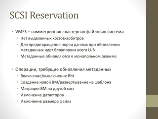 SCSI Reservation
• VMFS – симметричная кластерная файловая система
• Нет выделенных хостов-арбитров
• Для предотвращения порчи данных при обновлении
метаданных идет блокировка всего LUN
• Метаданные обновляются в монопольном режиме
• Операции, требущие обновления метаданных
• Включение/выключение ВМ
• Создание новой ВМ/развертывание из шаблона
• Миграция ВМ на другой хост
• Изменение датасторов
• Изменение размера файла
 