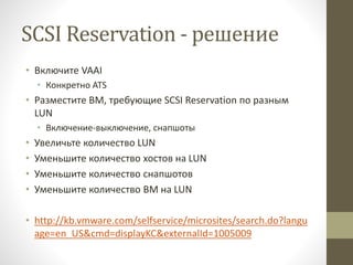 SCSI Reservation - решение
• Включите VAAI
• Конкретно ATS
• Разместите ВМ, требующие SCSI Reservation по разным
LUN
• Включение-выключение, снапшоты
• Увеличьте количество LUN
• Уменьшите количество хостов на LUN
• Уменьшите количество снапшотов
• Уменьшите количество ВМ на LUN
• http://kb.vmware.com/selfservice/microsites/search.do?langu
age=en_US&cmd=displayKC&externalId=1005009
 