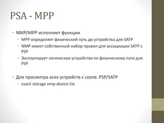 PSA - MPP
• NMP/MPP исполняет функции
• MPP определяет физический путь до устройства для SATP
• NMP имеет собственный набор правил для ассоциации SATP с
PSP
• Экспортирует логическое устройство по физическому пути для
PSP
• Для просмотра всех устройств с соотв. PSP/SATP
• esxcli storage nmp device list
 