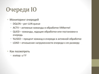 Очереди IO
• Мониторинг очередей
• DQLEN – per-LUN queue
• ACTV – активные команды в обработке VMkernel
• QUED – команды, ждущие обработки или постановки в
очередь
• %USED – процент команд в очереди в активной обработке
• LOAD – отношение нагруженности очереди к ее размеру
• Как посмотреть
• esxtop: u f F
 