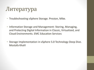 Литература
• Troubleshooting vSphere Storage. Preston, Mike.
• Information Storage and Management: Storing, Managing,
and Protecting Digital Information in Classic, Virtualized, and
Cloud Environments. EMC Education Services
• Storage Implementation in vSphere 5.0 Technology Deep Dive.
Mostafa Khalil
 