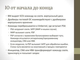 IO от начала до конца
• ВМ выдает SCSI команду на соотв. виртуальный диск
• Драйверы гостевой ОС взаимодействуют с драйверами
виртуального хранения
• Команда перебрасывается в Vmkernel, где вступает PSA
• PSA загружает соотв. MPP (NMP в нашем случае)
• NMP вызывает соотв. PSP
• PSP согласно с правилами балансировки выбирает путь.
Команда отсылается аппаратному/программному
инициатору, CNA или HBA
• Если неудачно, то PSP вызывает SATP для обработки ошибки.
Статус пути меняется на неактивный и процесс повторяется
• Инициатор, CNA или HBA трансформирует команду соотв.
транспорту и посылает запрос
 