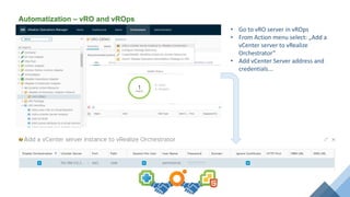Automatization – vRO and vROps
• Go to vRO server in vROps
• From Action menu select: „Add a
vCenter server to vRealize
Orchestrator”
• Add vCenter Server address and
credentials...
 