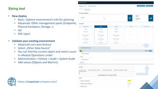 Sizing tool
https://vropssizer.vmware.com/
• New deploy
• Basic: vSphere environment’s info for planning
• Advanced: Other management packs (Endpoints,
Physical hardware, Storage…)
• HA
• PDF riport
• Validate your existing environment
• Advanced use cases feature
• Select „Other Data Source”
• You can find the current object and metric count
in vRealize Operations under:
• Administration > History > Audit > System Audit
• Add values (Objects and Metrics)
 