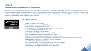 vExpert
vExpert Program Benefits:
• Invite to our private #Slack channel
• vExpert certificate signed by our CEO Pat Gelsinger
• Private forums on communities.vmware.com
• Permission to use the vExpert logo on cards, website, etc for one year
• Access to a private directory for networking, etc
• Exclusive gifts from various VMware partners
• Private webinars with VMware partners as well as NFRs
• Access to private betas (subject to admission by beta teams)
• 365-day eval licenses for most products for home lab / cloud providers
• Private pre-launch briefings via our blogger briefing pre-VMworld (subject to admission by product teams)
• Blogger early access program for vSphere and some other products
• Featured in a public vExpert online directory
• Access to vetted VMware & Virtualization content for your social channels
• Yearly vExpert parties at both VMworld US and VMworld Europe events
• Identification as a vExpert at both VMworld US and VMworld EU
If you are interested in becoming a vExpert the criteria is simple
We are looking for IT Professionals who are sharing their VMware knowledge and contributing that back to the community. The term "giving back" is
defined as going above and beyond your day job. There are several ways to share your knowledge and engage with the community. Some of those
activities are blogging, book authoring, magazine articles, CloudCred task writing, active in facebook groups, forum (VMTN as well as other non VMware)
platforms, public speaking, VMUG leadership, videos and so on.
 