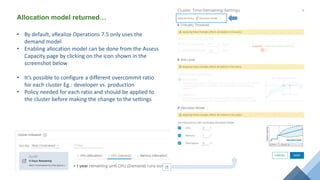 Allocation model returned…
• By default, vRealize Operations 7.5 only uses the
demand model
• Enabling allocation model can be done from the Assess
Capacity page by clicking on the icon shown in the
screenshot below
• It’s possible to configure a different overcommit ratio
for each cluster Eg.: developer vs. production
• Policy needed for each ratio and should be applied to
the cluster before making the change to the settings
 
