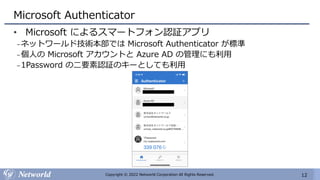 12
Copyright © 2022 Networld Corporation All Rights Reserved.
Microsoft Authenticator
• Microsoft によるスマートフォン認証アプリ
₋ネットワールド技術本部では Microsoft Authenticator が標準
₋個人の Microsoft アカウントと Azure AD の管理にも利用
₋1Password の二要素認証のキーとしても利用
 