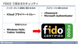 16
Copyright © 2022 Networld Corporation All Rights Reserved.
FIDO2 で高まるセキュリティ
インターネット接続に関わるもの
• iCloud プライベートリレー
パスワードに関わるもの
• 1Password
• Microsoft Authenticator
物理的なもの
• Windows Hello
• Yubico YubiKey
 