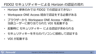 20
Copyright © 2022 Networld Corporation All Rights Reserved.
FIDO2 セキュリティキーによる Horizon の認証の流れ
• Horizon 単体のみでは FIDO2 での認証はできない
• Workspace ONE Access 経由で認証をする必要がある
• ブラウザーから Workspace ONE Access へ接続し、
当該ユーザーに割り当てられた VDI を起動する
• 起動時に セキュリティキー による認証が求められる
• セキュリティキーを手元のパソコンに接続して認証する
• VDI が起動する
 