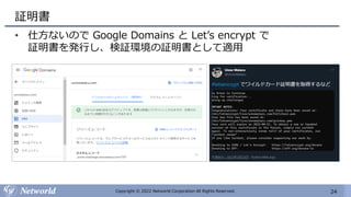 24
Copyright © 2022 Networld Corporation All Rights Reserved.
証明書
• 仕方ないので Google Domains と Let’s encrypt で
証明書を発行し、検証環境の証明書として適用
 
