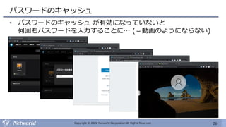 26
Copyright © 2022 Networld Corporation All Rights Reserved.
パスワードのキャッシュ
• パスワードのキャッシュ が有効になっていないと
何回もパスワードを入力することに… (＝動画のようにならない)
 