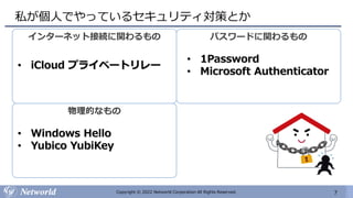 7
Copyright © 2022 Networld Corporation All Rights Reserved.
私が個人でやっているセキュリティ対策とか
インターネット接続に関わるもの
• iCloud プライベートリレー
パスワードに関わるもの
• 1Password
• Microsoft Authenticator
物理的なもの
• Windows Hello
• Yubico YubiKey
 
