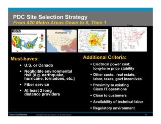 PDC Site Selection Strategy
   From 420 Metro Areas Down to 8, Then 1                                                                     Fiber
                                                                                     Tornado
             Earthquakes
                                                      Hurricanes




 Must-haves:                                                                       Additional Criteria:
            U.S. or Canada                                                             Electrical power cost;
                                                                                         long-term price stability
            Negligible environmental
             risk (e.g. earthquake,                                                     Other costs: real estate,
             hurricane, tornadoes, etc.)                                                 labor, taxes, govt incentives
            Fiber service                                                              Proximity to existing
            At least 2 long                                                             Cisco IT operations
             distance providers                                                         Close to customers
                                                                                        Availability of technical labor
                                                                                        Regulatory environment
Cisco Confidential     Copyright © 2008 Cisco Systems, Inc. All rights reserved.                                           16
 