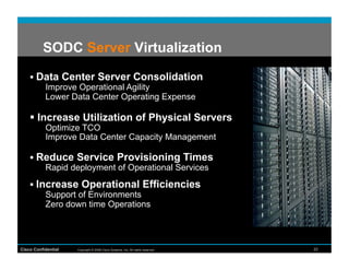 SODC Server Virtualization

      Data Center Server Consolidation
        Improve Operational Agility
        Lower Data Center Operating Expense

      Increase Utilization of Physical Servers
           Optimize TCO
           Improve Data Center Capacity Management

      Reduce Service Provisioning Times
        Rapid deployment of Operational Services
      Increase Operational Efficiencies
         Support of Environments
         Zero down time Operations




Cisco Confidential   Copyright © 2008 Cisco Systems, Inc. All rights reserved.   22
 