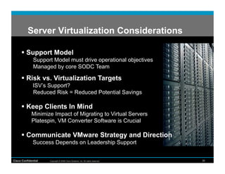 Server Virtualization Considerations

        Support Model
              Support Model must drive operational objectives
              Managed by core SODC Team

        Risk vs. Virtualization Targets
              ISV’s Support?
              Reduced Risk = Reduced Potential Savings

        Keep Clients In Mind
             Minimize Impact of Migrating to Virtual Servers
             Platespin, VM Converter Software is Crucial

        Communicate VMware Strategy and Direction
              Success Depends on Leadership Support


Cisco Confidential   Copyright © 2008 Cisco Systems, Inc. All rights reserved.   26
 