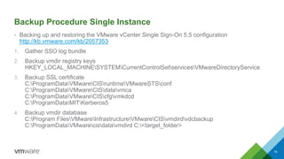 Backup Procedure Single Instance
• Backing up and restoring the VMware vCenter Single Sign-On 5.5 configuration
http://kb.vmware.com/kb/2057353
1. Gather SSO log bundle
2. Backup vmdir registry keys
HKEY_LOCAL_MACHINESYSTEMCurrentControlSetservicesVMwareDirectoryService
3. Backup SSL certificate
C:ProgramDataVMwareCISruntimeVMwareSTSconf
C:ProgramDataVMwareCISdatavmca
C:ProgramDataVMwareCIScfgvmkdcd
C:ProgramDataMITKerberos5
4. Backup vmdir database
C:Program FilesVMwareInfrastructureVMwareCISvmdirdvdcbackup
C:ProgramDataVMwarecisdatavmdird C:<target_folder>
18
 