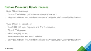 Restore Procedure Single Instance
• Guest OS can be restored
1. Stop all SSO services (STS->IDM->VMCA->KDC->vmdir)
2. Copy data.mdb and lock.mdb from backup to C:ProgramDataVMwarecisdatavmdird
• Guest OS can not be restored
1. Install SSO with same hostname and IP on fresh system
2. Stop all SSO services
3. Restore registry backup
4. Restore certificates from step 3 last slide
5. Copy data.mdb and lock.mdb from backup to C:ProgramDataVMwarecisdatavmdird
19
 