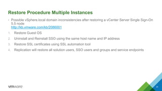 Restore Procedure Multiple Instances
• Possible vSphere.local domain inconsistencies after restoring a vCenter Server Single Sign-On
5.5 node
http://kb.vmware.com/kb/2086001
1. Restore Guest OS
2. Uninstall and Reinstall SSO using the same host name and IP address
3. Restore SSL certificates using SSL automation tool
4. Replication will restore all solution users, SSO users and groups and service endpoints
20
 