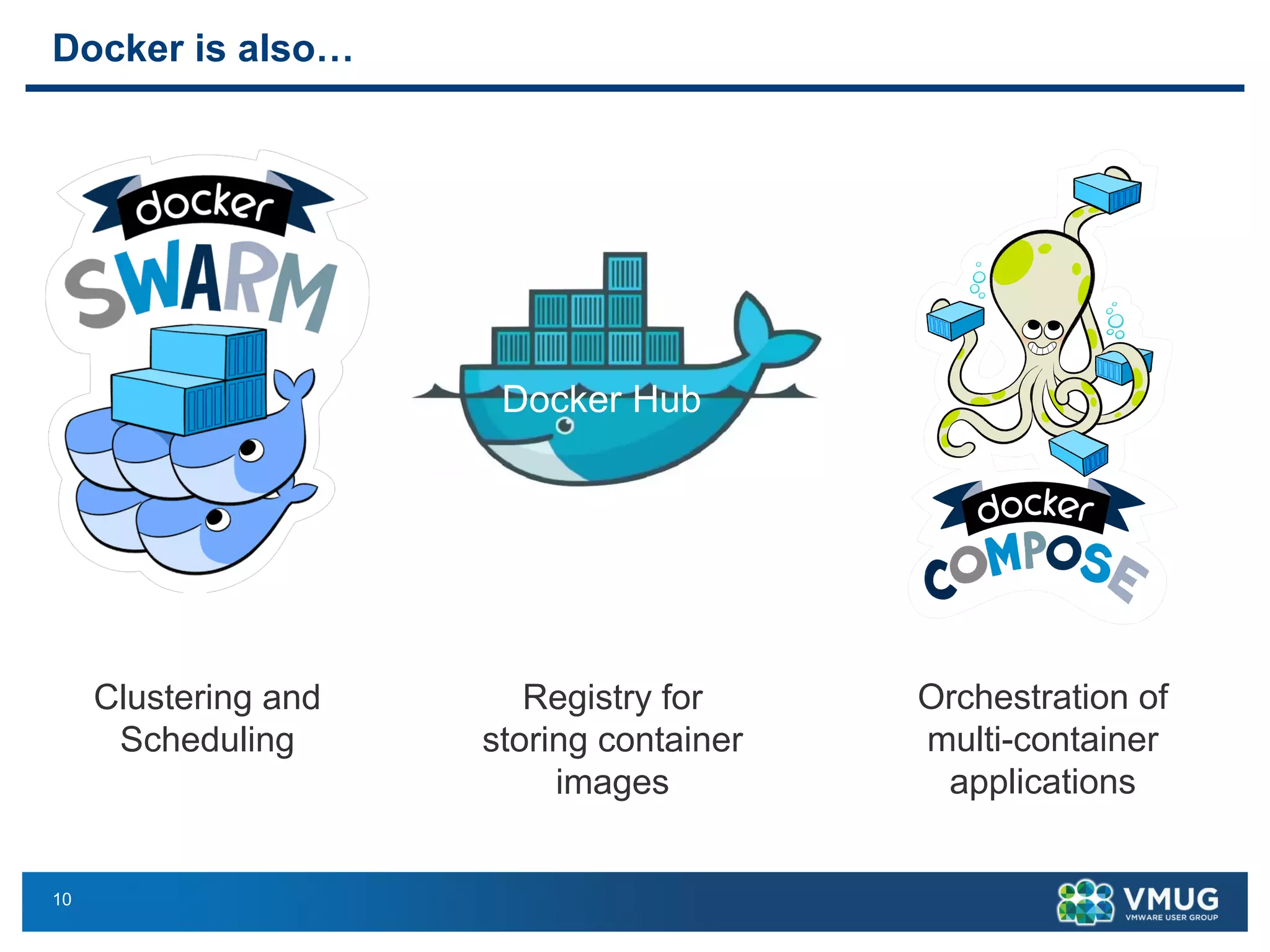 10
Docker is also…
Docker is also …
9
Docker Compose
for
Orchestration of
multi-container applicationsClustering & scheduling
Docker Hub
Registry for storing container
images, which could be OS
images (Debian, Ubuntu, etc) or
software images (MongoDB,
Nginx, etc)
Clustering and
Scheduling
Registry for
storing container
images
Orchestration of
multi-container
applications
 