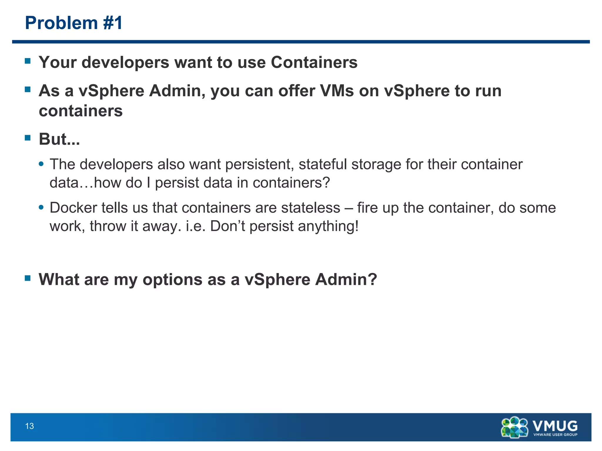 13
Problem #1
§ Your developers want to use Containers
§ As a vSphere Admin, you can offer VMs on vSphere to run
containers
§ But...
• The developers also want persistent, stateful storage for their container
data…how do I persist data in containers?
• Docker tells us that containers are stateless – fire up the container, do some
work, throw it away. i.e. Don’t persist anything!
§ What are my options as a vSphere Admin?
 
