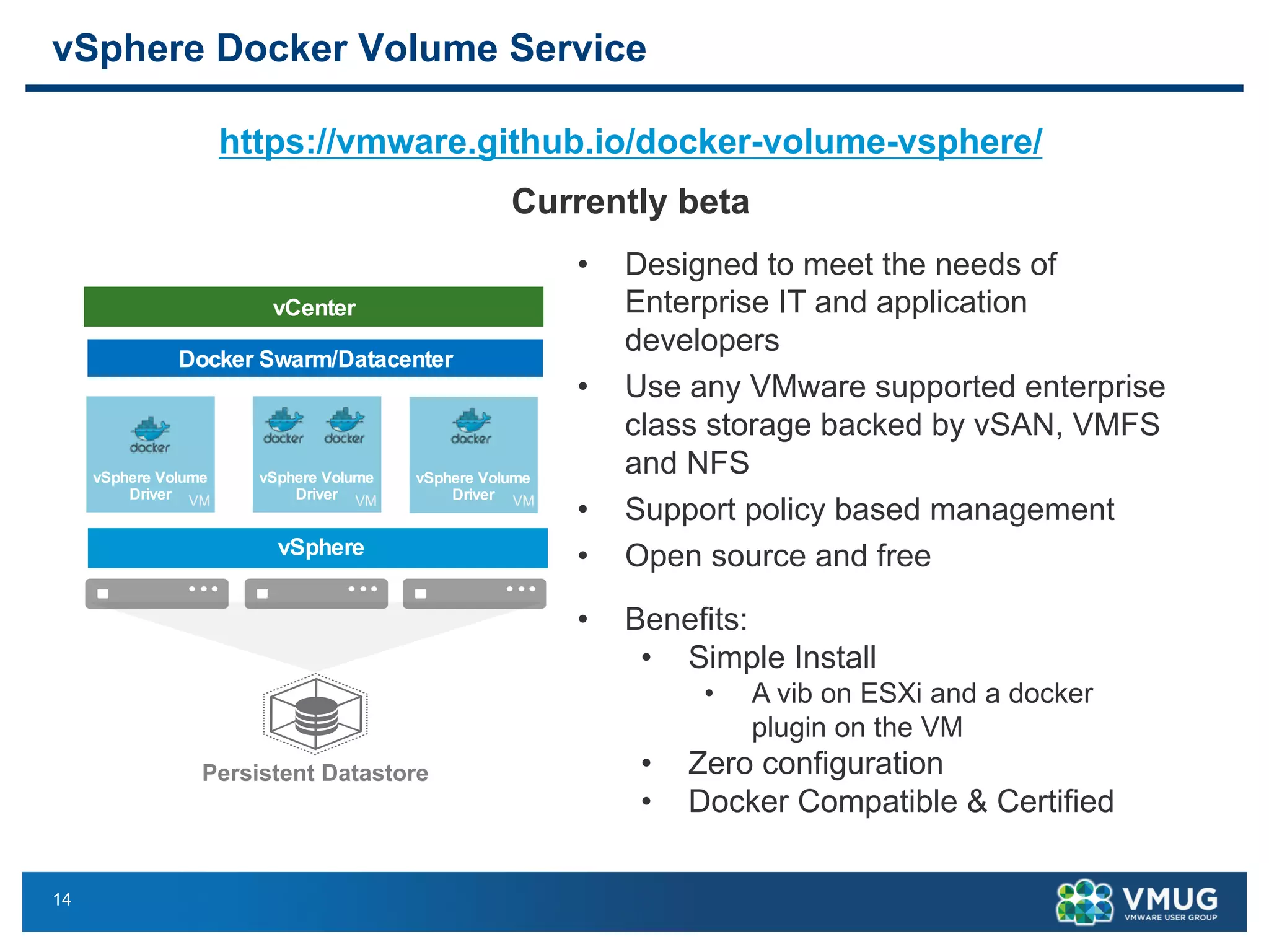 14
vSphere Docker Volume Service
https://vmware.github.io/docker-volume-vsphere/
Currently betavSphere Docker Volume Service
Enterprise grade High Performance Storage and Data services for Containers
Photon Machine
Persistent Datastore
vSphere
Container
vSphere Volume
DriverPhoton Machine
vSphere Volume
DriverPhoton Machine
vSphere Volume
Driver
Docker Swarm/Datacenter
vCenter
VMVMVM
Benefits:
o Simple Install
o Zero configuration
o 100% Docker Compatible & Certified (API, CLI, Swa
Status:
o Open source and Free!
o Docker Certified.
o Currently Beta. GA coming soon.
https://vmware.github.io/docker-volume-vsphere/
• Designed to meet the needs of
Enterprise IT and application
developers
• Use any VMware supported enterprise
class storage backed by vSAN, VMFS
and NFS
• Support policy based management
• Open source and free
• Benefits:
• Simple Install
• A vib on ESXi and a docker
plugin on the VM
• Zero configuration
• Docker Compatible & Certified
 