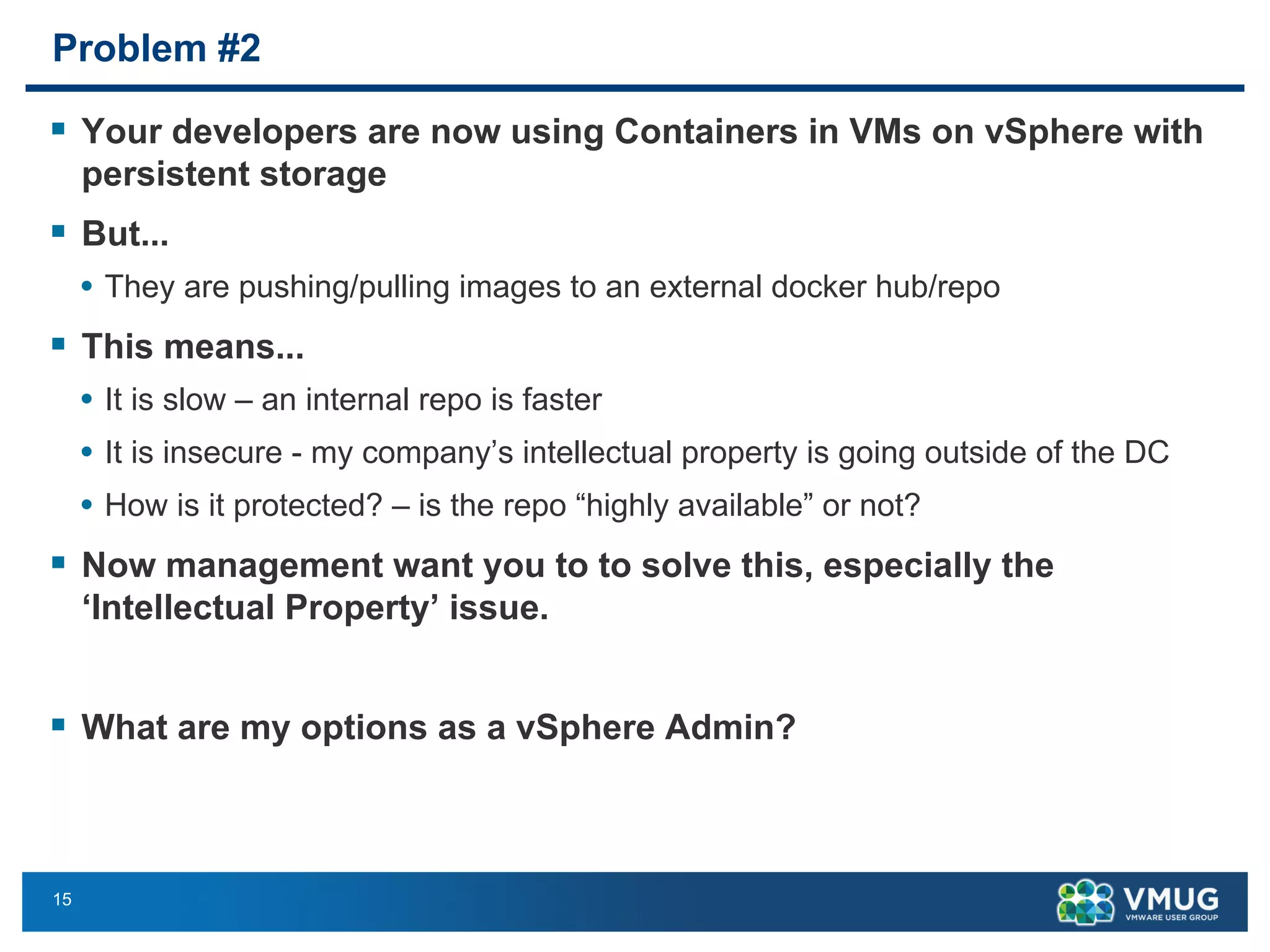 15
Problem #2
§ Your developers are now using Containers in VMs on vSphere with
persistent storage
§ But...
• They are pushing/pulling images to an external docker hub/repo
§ This means...
• It is slow – an internal repo is faster
• It is insecure - my company’s intellectual property is going outside of the DC
• How is it protected? – is the repo “highly available” or not?
§ Now management want you to to solve this, especially the
‘Intellectual Property’ issue.
§ What are my options as a vSphere Admin?
 