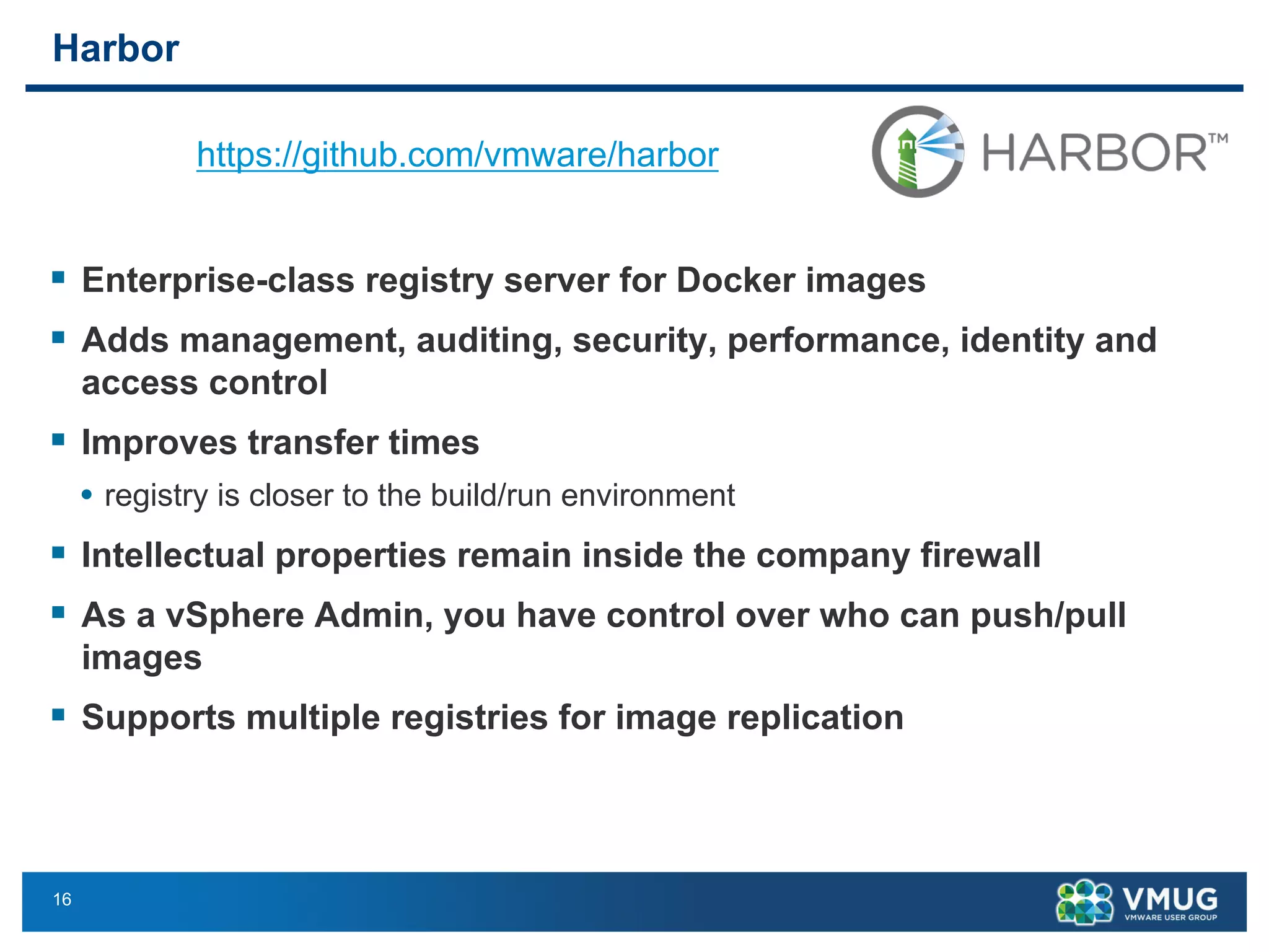 16
Harbor
§ Enterprise-class registry server for Docker images
§ Adds management, auditing, security, performance, identity and
access control
§ Improves transfer times
• registry is closer to the build/run environment
§ Intellectual properties remain inside the company firewall
§ As a vSphere Admin, you have control over who can push/pull
images
§ Supports multiple registries for image replication
arbor – Enterprise Class Registry
nterprise-class registry server for Docker images
dds management, auditing, security, performance, identity and access control
Improves transfer times (registry is closer to the build/run environment)
Intellectual properties remain inside the company firewall
As a vSphere Admin, you have control over who can push/pull images
Supports multiple registries for image replication
https://github.com/vmware/harbor
26
https://github.com/vmware/harbor
 